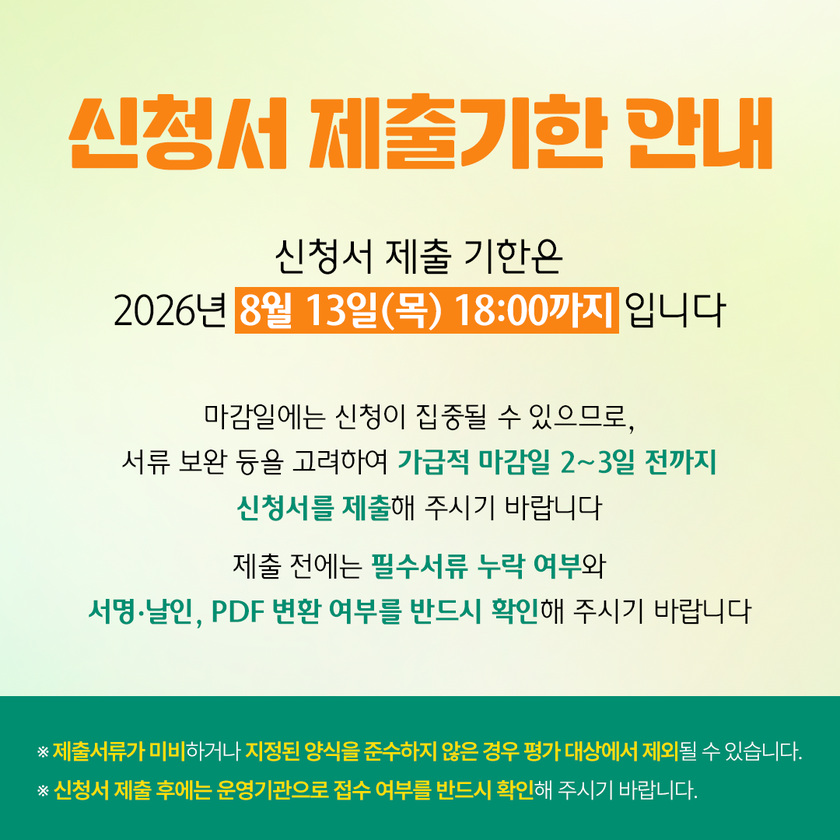 신청서 제출기한 안내 — 신청서 제출 기한은 2026년 8월 13일(목) 18:00까지입니다. 마감일에는 신청이 집중될 수 있으므로, 서류 보완 등을 고려하여 가급적 마감일 2~3일 전까지 신청서를 제출해 주시기 바랍니다. 제출 전에는 필수서류 누락 여부와 서명·날인, PDF 변환 여부를 반드시 확인해 주시기 바랍니다. 제출서류가 미비하거나 지정된 양식을 준수하지 않은 경우 평가 대상에서 제외될 수 있습니다. 신청서 제출 후에는 운영기관으로 접수 여부를 반드시 확인해 주시기 바랍니다.